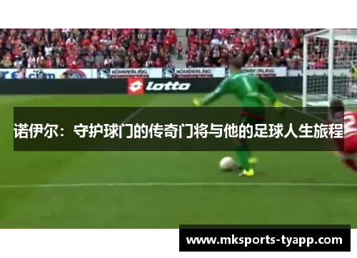 诺伊尔：守护球门的传奇门将与他的足球人生旅程